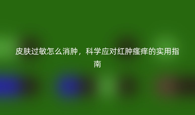 皮肤过敏怎么消肿,科学应对红肿瘙痒的实用指南