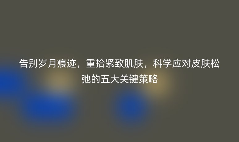告别岁月痕迹，重拾紧致肌肤，科学应对皮肤松弛的五大关键策略
