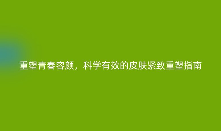 重塑青春容颜,科学有效的皮肤紧致重塑指南