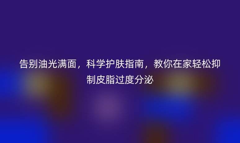 告别油光满面，科学护肤指南，教你在家轻松抑制皮脂过度分泌
