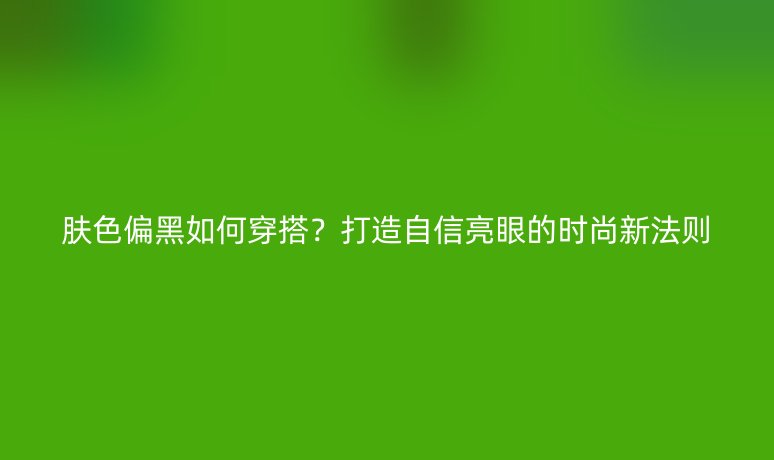 肤色偏黑如何穿搭？打造自信亮眼的时尚新法则