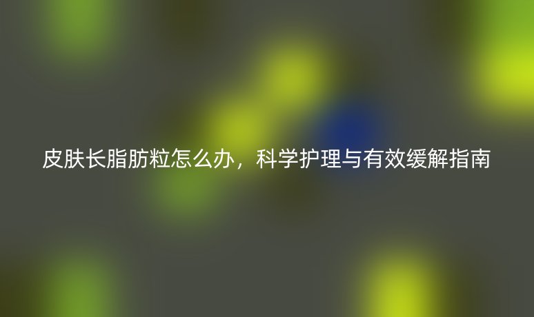 皮肤长脂肪粒怎么办,科学护理与有效缓解指南