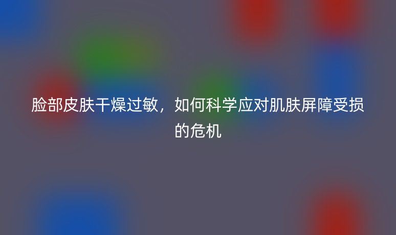 脸部皮肤干燥过敏,如何科学应对肌肤屏障受损的危机