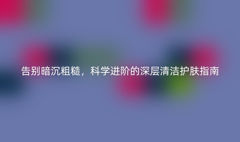 告别暗沉粗糙，科学进阶的深层清洁护肤指南