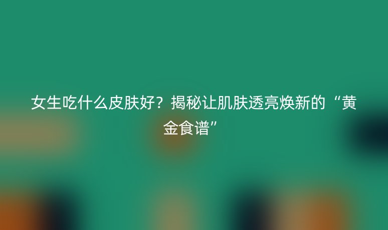 女生吃什么皮肤好?揭秘让肌肤透亮焕新的“黄金食谱”