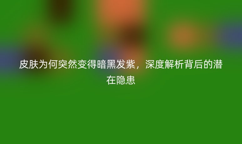 皮肤为何突然变得暗黑发紫，深度解析背后的潜在隐患