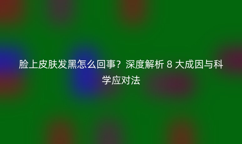 脸上皮肤发黑怎么回事?深度解析 8 大成因与科学应对法