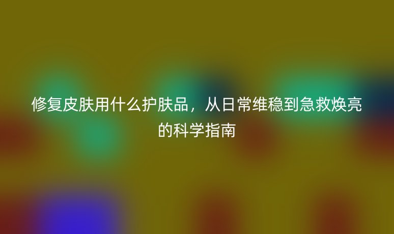 修复皮肤用什么护肤品,从日常维稳到急救焕亮的科学指南
