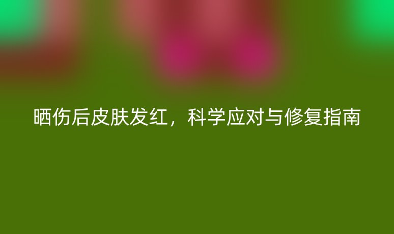 晒伤后皮肤发红，科学应对与修复指南