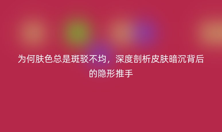 为何肤色总是斑驳不均，深度剖析皮肤暗沉背后的隐形推手