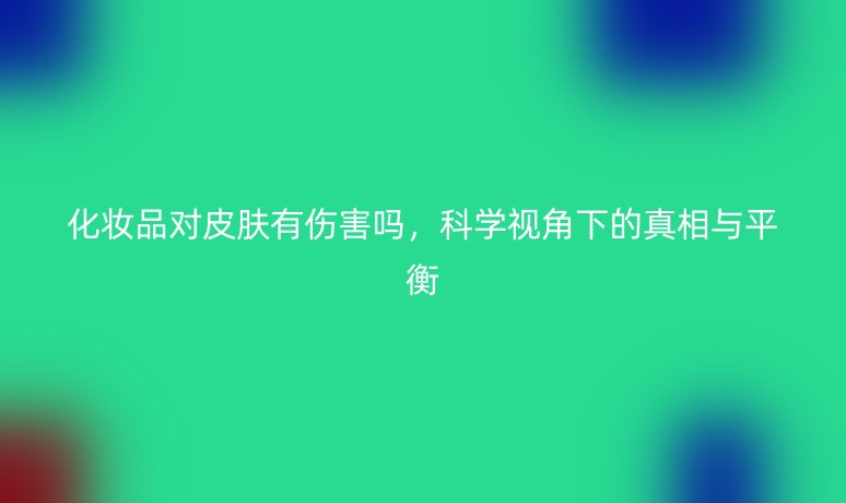 化妆品对皮肤有伤害吗,科学视角下的真相与平衡