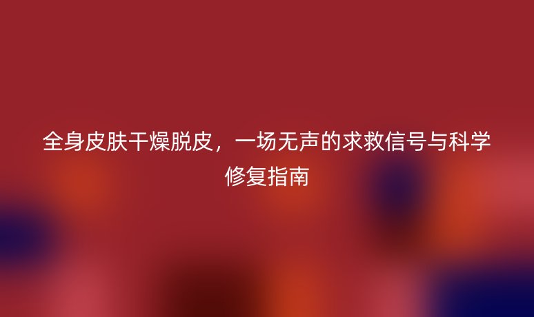 全身皮肤干燥脱皮，一场无声的求救信号与科学修复指南