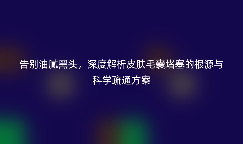 告别油腻黑头，深度解析皮肤毛囊堵塞的根源与科学疏通方案