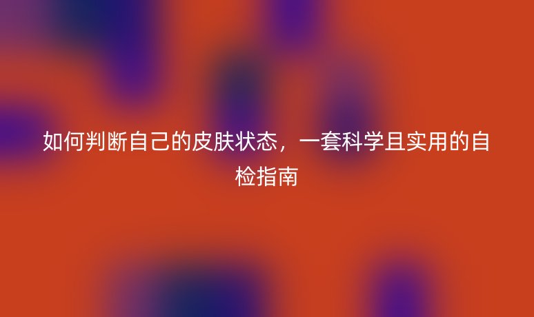 如何判断自己的皮肤状态,一套科学且实用的自检指南
