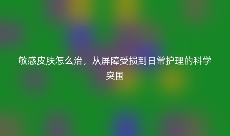 敏感皮肤怎么治,从屏障受损到日常护理的科学突围