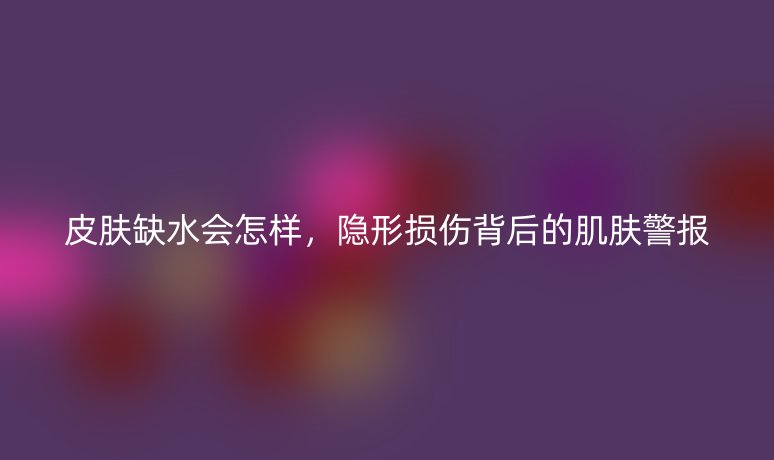 皮肤缺水会怎样,隐形损伤背后的肌肤警报