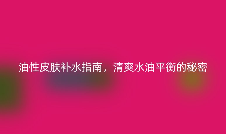 油性皮肤补水指南，清爽水油平衡的秘密