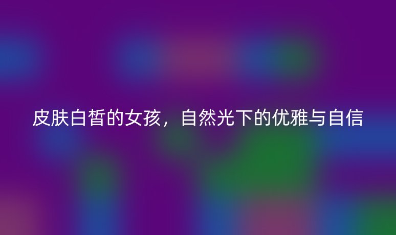 皮肤白皙的女孩，自然光下的优雅与自信