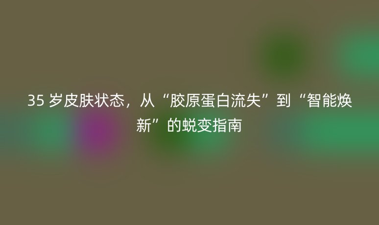 35 岁皮肤状态，从“胶原蛋白流失”到“智能焕新”的蜕变指南