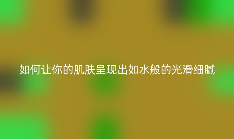 如何让你的肌肤呈现出如水般的光滑细腻