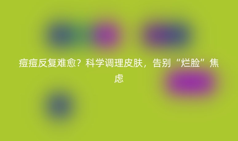 痘痘反复难愈？科学调理皮肤，告别“烂脸”焦虑