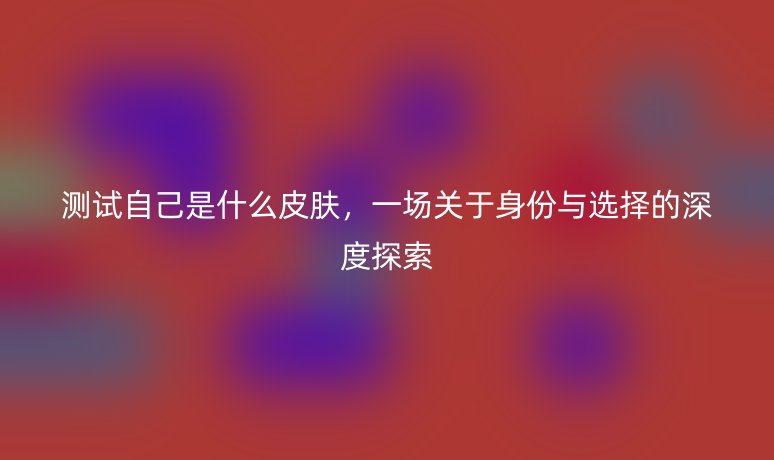 测试自己是什么皮肤,一场关于身份与选择的深度探索