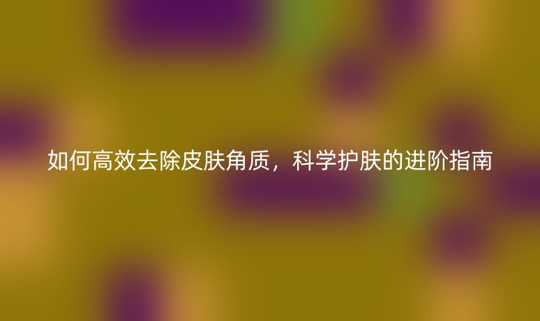 如何高效去除皮肤角质，科学护肤的进阶指南