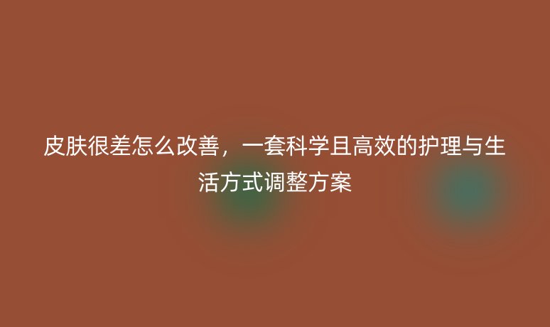 皮肤很差怎么改善，一套科学且高效的护理与生活方式调整方案