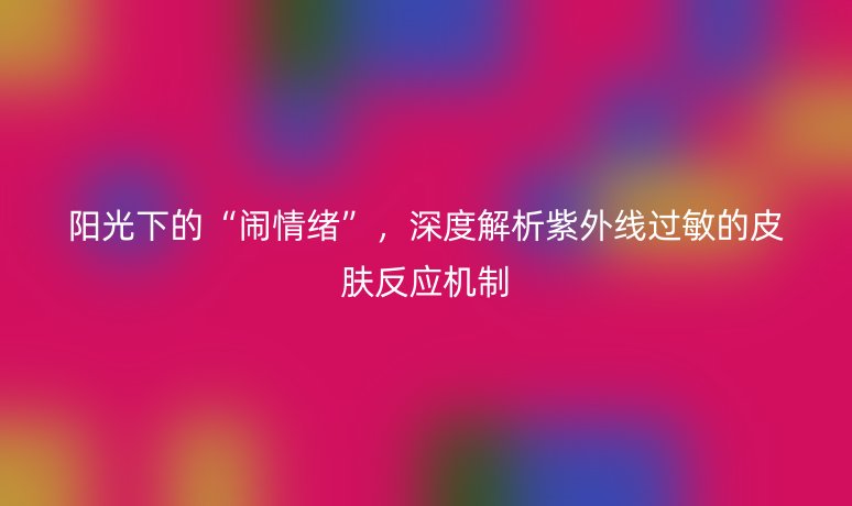 阳光下的“闹情绪”，深度解析紫外线过敏的皮肤反应机制