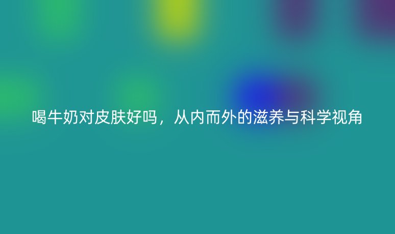 喝牛奶对皮肤好吗，从内而外的滋养与科学视角