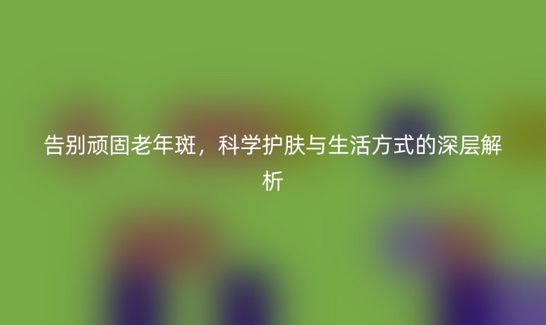 告别顽固老年斑，科学护肤与生活方式的深层解析