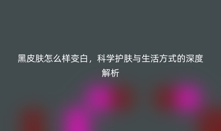 黑皮肤怎么样变白，科学护肤与生活方式的深度解析
