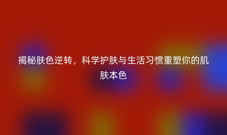 揭秘肤色逆转，科学护肤与生活习惯重塑你的肌肤本色