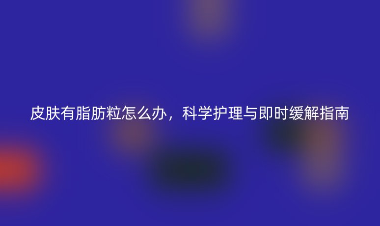 皮肤有脂肪粒怎么办,科学护理与即时缓解指南