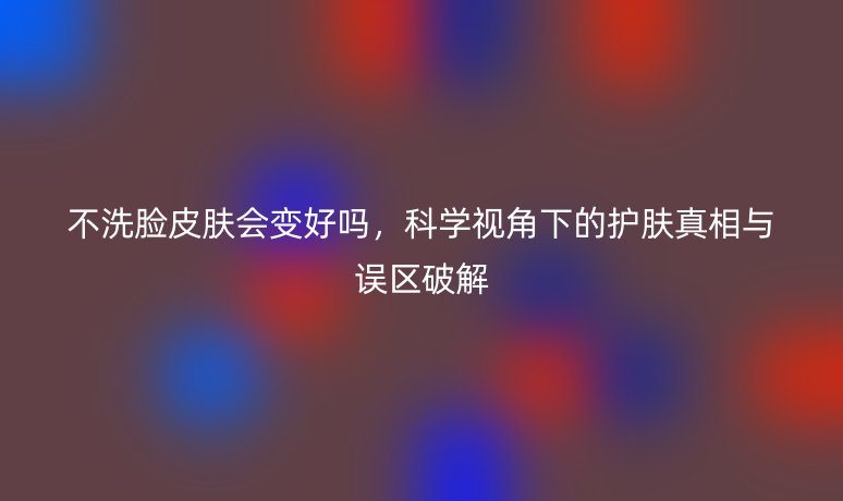 不洗脸皮肤会变好吗，科学视角下的护肤真相与误区破解
