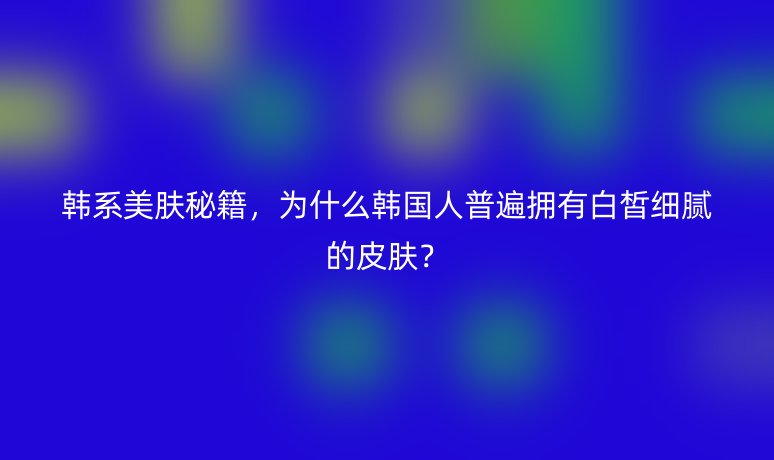 韩系美肤秘籍,为什么韩国人普遍拥有白皙细腻的皮肤?