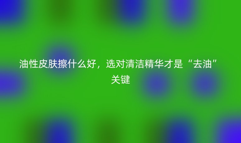 油性皮肤擦什么好,选对清洁精华才是“去油”关键