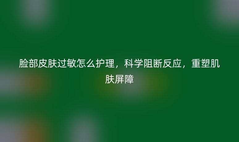 脸部皮肤过敏怎么护理,科学阻断反应,重塑肌肤屏障