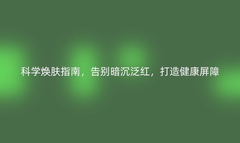 科学焕肤指南,告别暗沉泛红,打造健康屏障