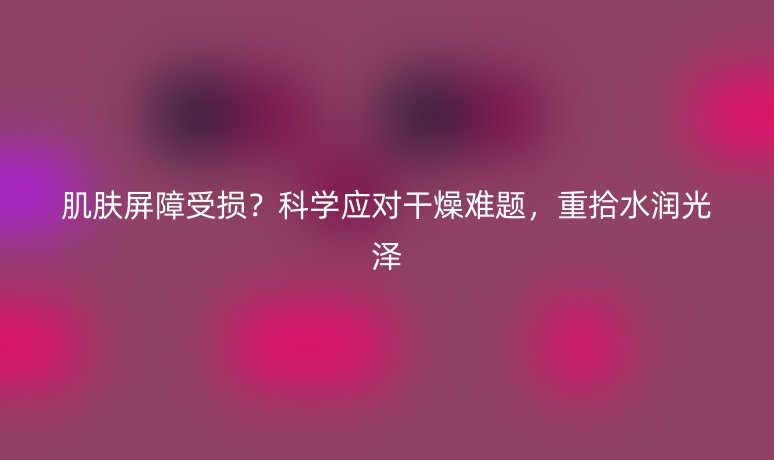 肌肤屏障受损？科学应对干燥难题，重拾水润光泽