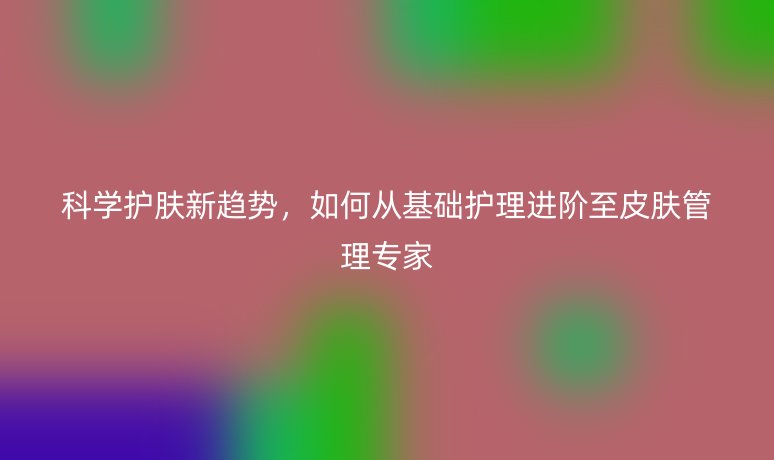 科学护肤新趋势,如何从基础护理进阶至皮肤管理专家
