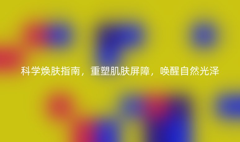 科学焕肤指南,重塑肌肤屏障,唤醒自然光泽
