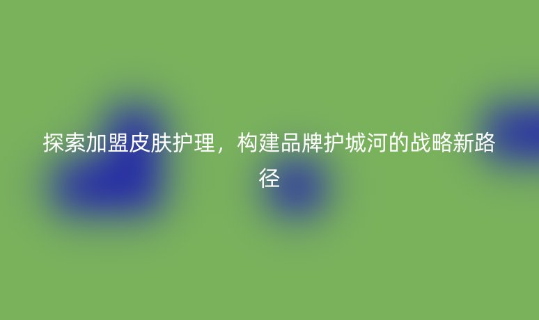 探索加盟皮肤护理，构建品牌护城河的战略新路径
