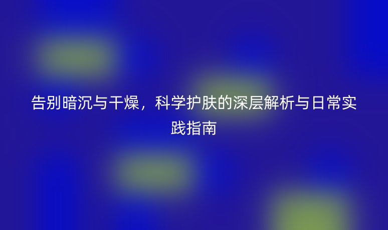 告别暗沉与干燥,科学护肤的深层解析与日常实践指南