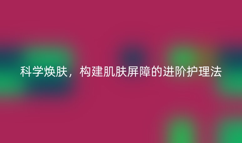 科学焕肤,构建肌肤屏障的进阶护理法