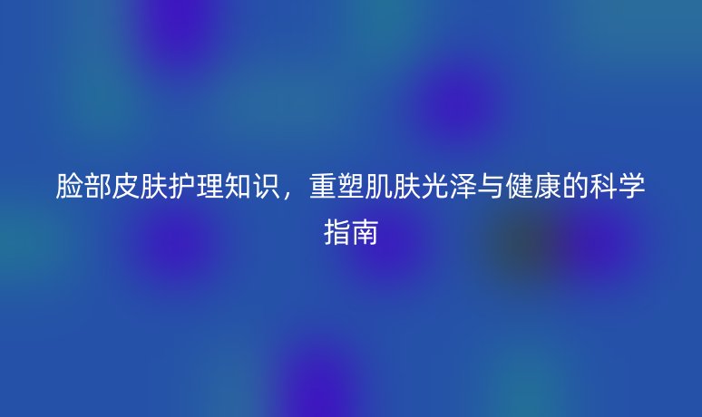 脸部皮肤护理知识,重塑肌肤光泽与健康的科学指南