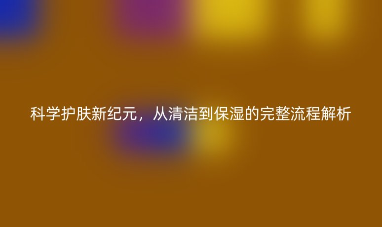 科学护肤新纪元,从清洁到保湿的完整流程解析