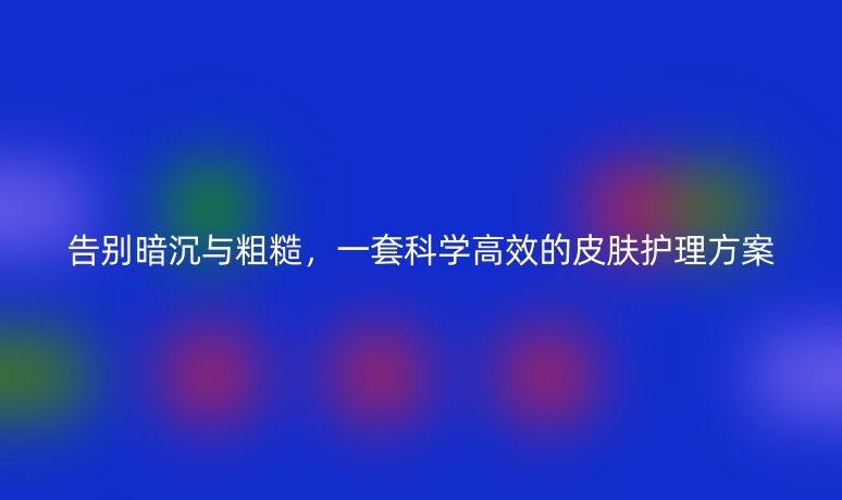 告别暗沉与粗糙,一套科学高效的皮肤护理方案