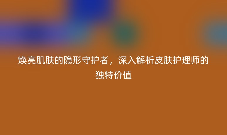 焕亮肌肤的隐形守护者,深入解析皮肤护理师的独特价值