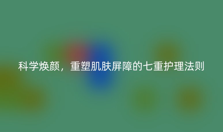 科学焕颜，重塑肌肤屏障的七重护理法则